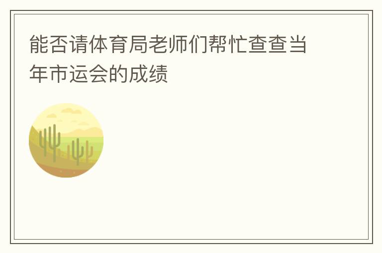 能否請(qǐng)?bào)w育局老師們幫忙查查當(dāng)年市運(yùn)會(huì)的成績(jī)