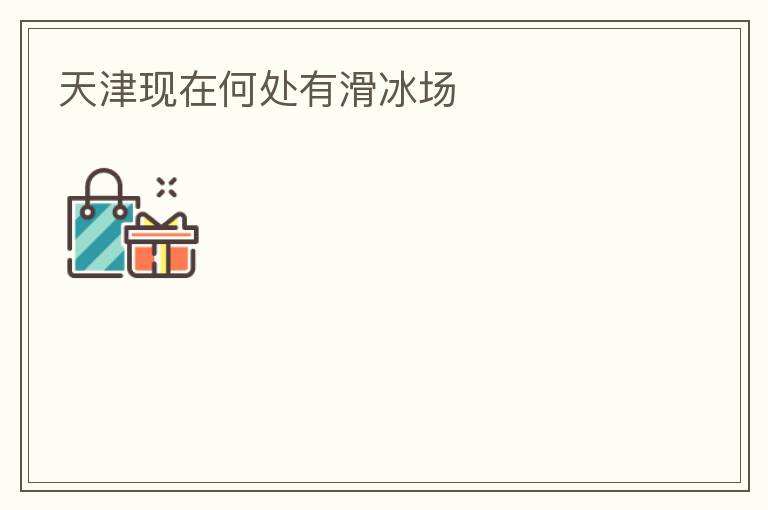 天津現(xiàn)在何處有滑冰場(chǎng)