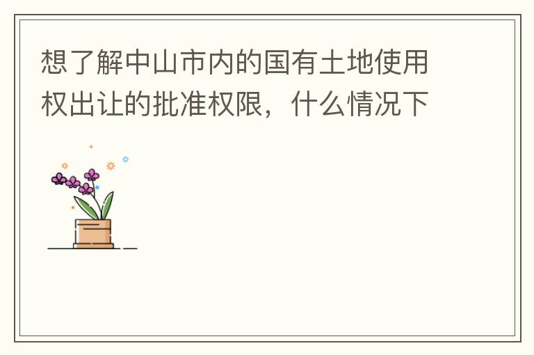 想了解中山市內(nèi)的國有土地使用權(quán)出讓的批準權(quán)限，什么情況下由市政府（或市局）批準即可？什么情況下由區(qū)政府（或區(qū)局）批準即可？