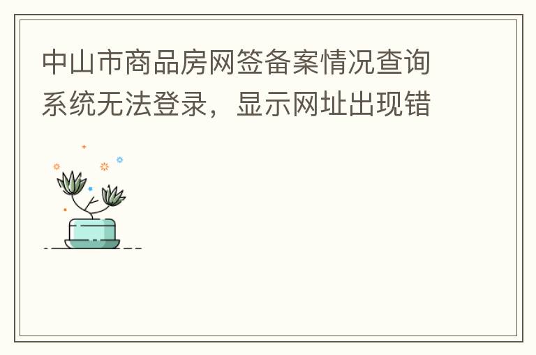 中山市商品房網(wǎng)簽備案情況查詢系統(tǒng)無(wú)法登錄，顯示網(wǎng)址出現(xiàn)錯(cuò)誤。希望部門可以跟進(jìn)，嘻嘻！