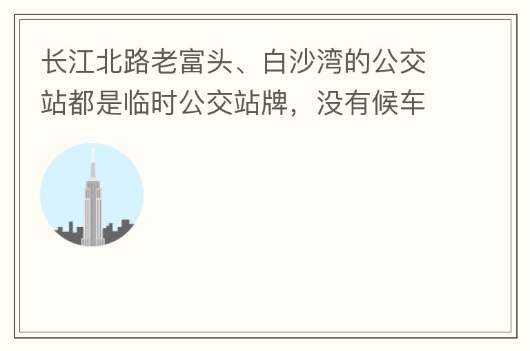 長江北路老富頭、白沙灣的公交站都是臨時公交站牌，沒有候車亭，附近的居民等候公交車只能日曬雨淋，建議應(yīng)加建公交候車亭。