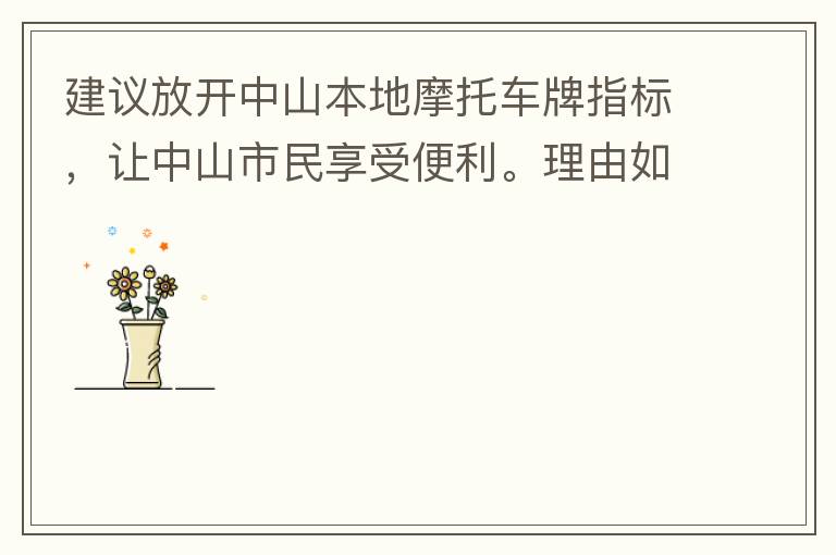 建議放開中山本地摩托車牌指標(biāo)，讓中山市民享受便利。理由如下：一.  我市從1999年發(fā)布禁摩令以來(lái)，中山停止了重新發(fā)放摩托車指標(biāo)的計(jì)劃，當(dāng)時(shí)出于環(huán)保和整體路況的考慮，進(jìn)行了限制摩托車。  但是數(shù)年過(guò)去