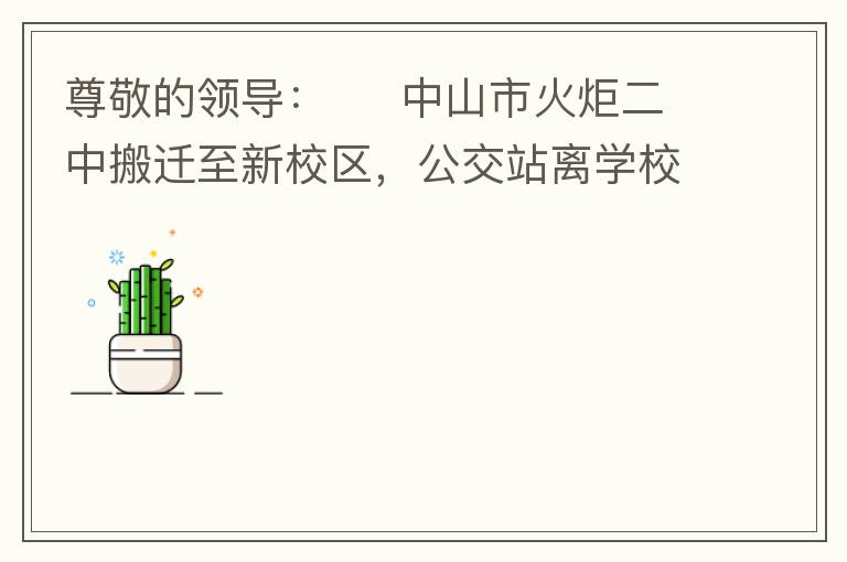 尊敬的領(lǐng)導(dǎo)：     中山市火炬二中搬遷至新校區(qū)，公交站離學(xué)校很遠(yuǎn)，且沒有人行道，學(xué)生放學(xué)和返學(xué)非常不安全和不方便，懇請(qǐng)領(lǐng)導(dǎo)據(jù)目前實(shí)際情況在星期五放學(xué)和星期天的時(shí)候在火炬二中學(xué)校附近增設(shè)公交站點(diǎn)，以便