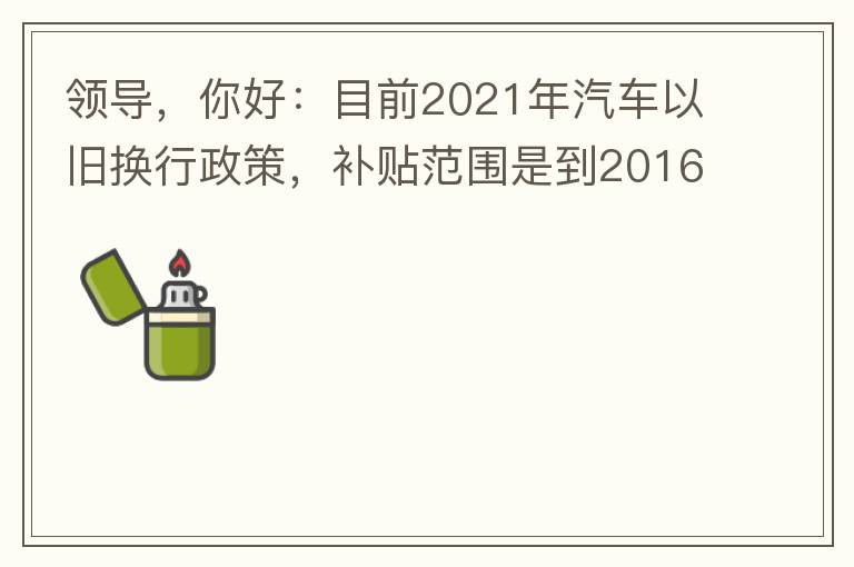 領(lǐng)導(dǎo)，你好：目前2021年汽車以舊換行政策，補貼范圍是到2016年7月1日前注冊登記車輛。我的車輛剛好是2016年8月份注冊的，遺憾不符合。想咨詢2022年還會有相關(guān)政策嗎？會不會更新補貼范圍？